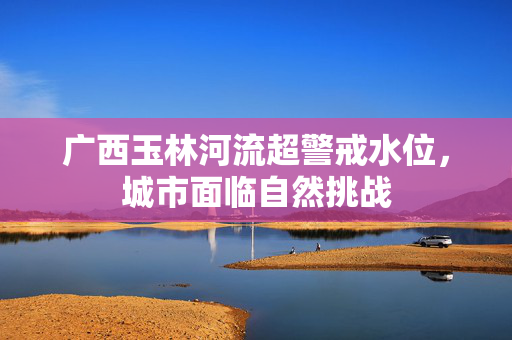 广西玉林河流超警戒水位，城市面临自然挑战