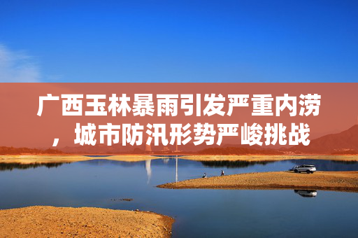 广西玉林暴雨引发严重内涝，城市防汛形势严峻挑战