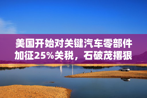 美国开始对关键汽车零部件加征25%关税，石破茂撂狠话：绝对无法接受