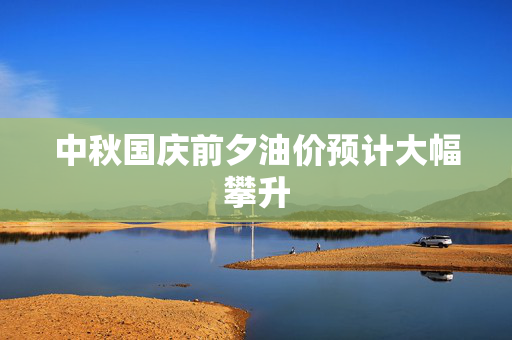 中秋国庆前夕油价预计大幅攀升