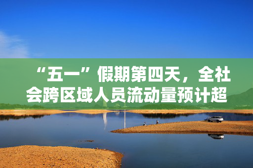 “五一”假期第四天，全社会跨区域人员流动量预计超2.7亿人次