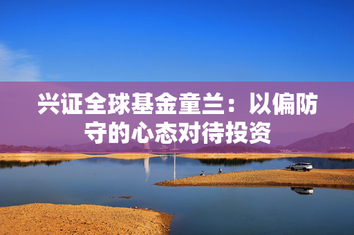 兴证全球基金童兰：以偏防守的心态对待投资