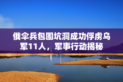 俄伞兵包围坑洞成功俘虏乌军11人，军事行动揭秘