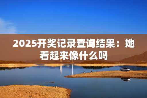 2025开奖记录查询结果：她看起来像什么吗