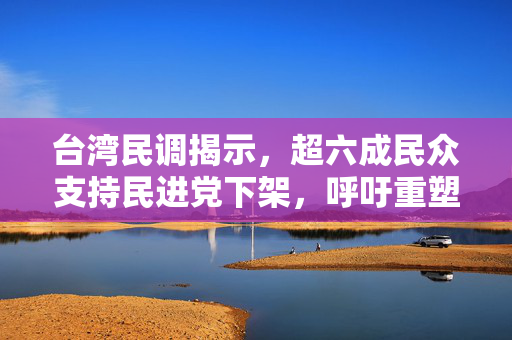 台湾民调揭示，超六成民众支持民进党下架，呼吁重塑政治生态——台湾民心所向