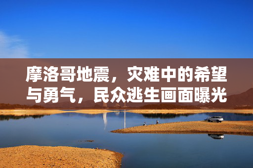 摩洛哥地震，灾难中的希望与勇气，民众逃生画面曝光