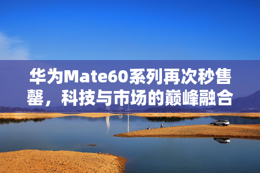 华为Mate60系列再次秒售罄，科技与市场的巅峰融合