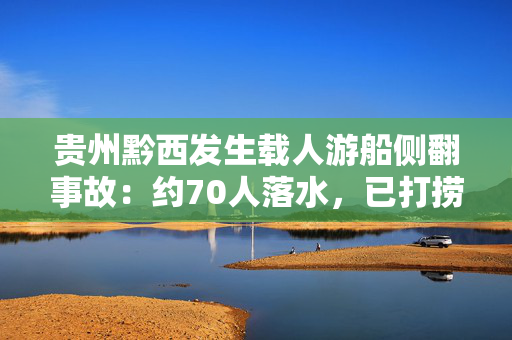贵州黔西发生载人游船侧翻事故：约70人落水，已打捞搜救50余人
