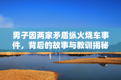男子因两家矛盾纵火烧车事件，背后的故事与教训揭秘