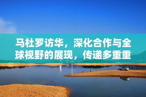 马杜罗访华，深化合作与全球视野的展现，传递多重重要信号