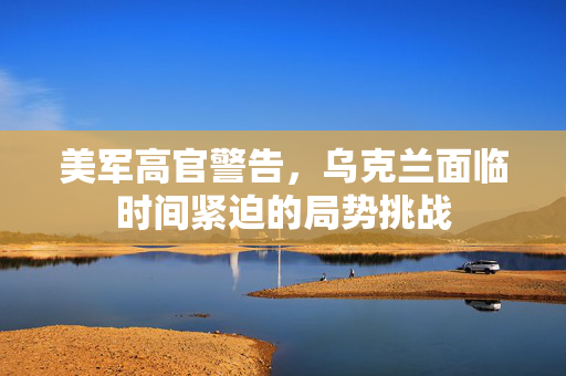 美军高官警告，乌克兰面临时间紧迫的局势挑战