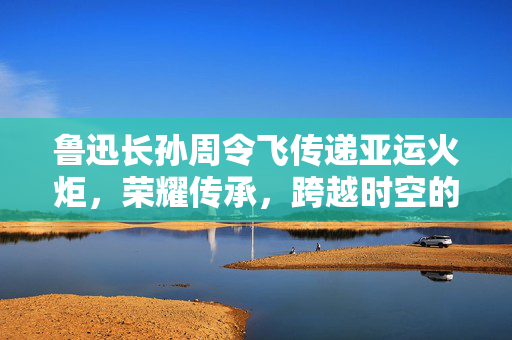 鲁迅长孙周令飞传递亚运火炬，荣耀传承，跨越时空的接力
