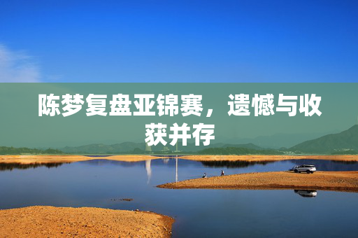 陈梦复盘亚锦赛，遗憾与收获并存