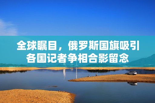 全球瞩目，俄罗斯国旗吸引各国记者争相合影留念
