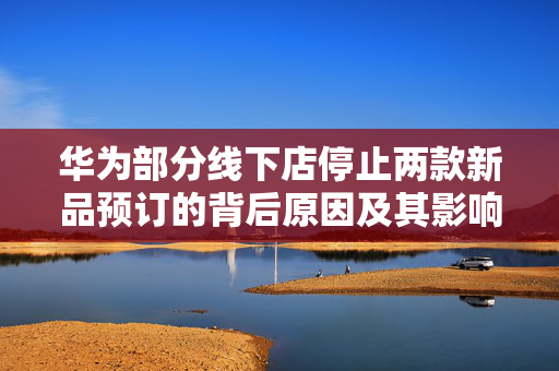 华为部分线下店停止两款新品预订的背后原因及其影响