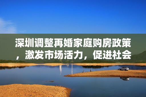 深圳调整再婚家庭购房政策，激发市场活力，促进社会和谐共进