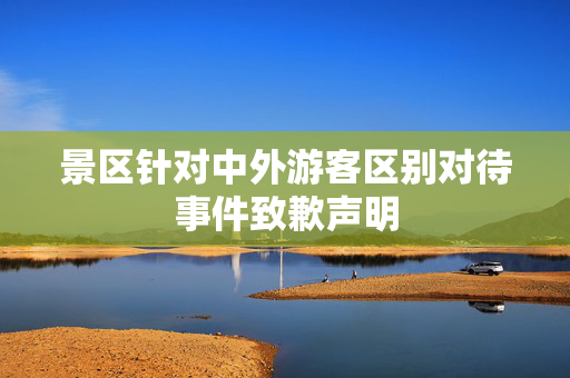 景区针对中外游客区别对待事件致歉声明