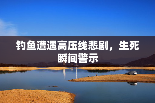 钓鱼遭遇高压线悲剧，生死瞬间警示