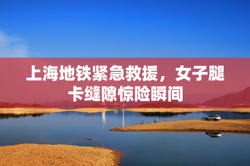 上海地铁紧急救援，女子腿卡缝隙惊险瞬间