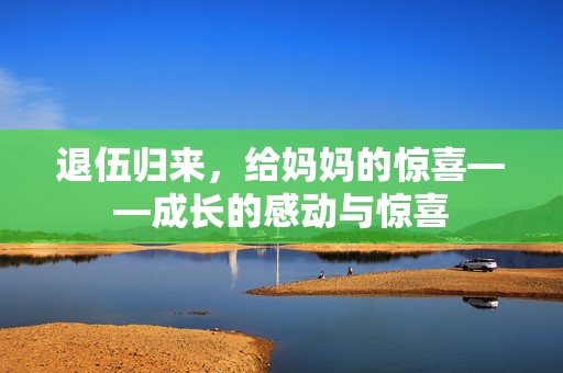 退伍归来，给妈妈的惊喜——成长的感动与惊喜