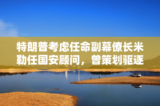 特朗普考虑任命副幕僚长米勒任国安顾问，曾策划驱逐移民行动