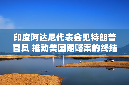 印度阿达尼代表会见特朗普官员 推动美国贿赂案的终结