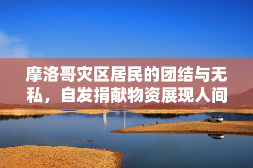 摩洛哥灾区居民的团结与无私，自发捐献物资展现人间大爱