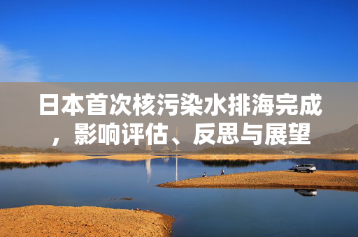 日本首次核污染水排海完成，影响评估、反思与展望