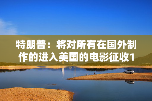 特朗普：将对所有在国外制作的进入美国的电影征收100%的关税