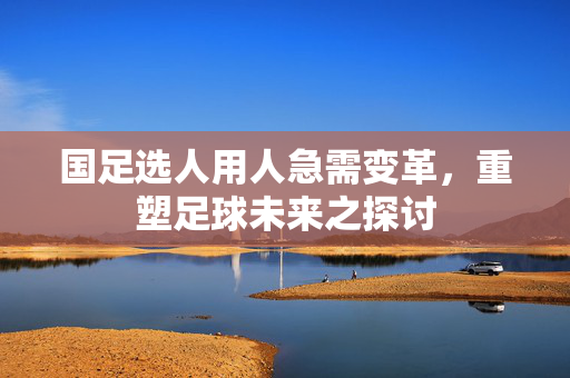 国足选人用人急需变革，重塑足球未来之探讨