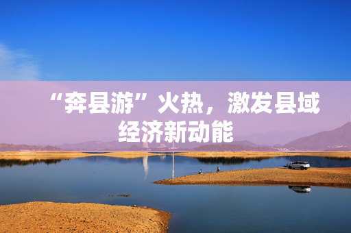 “奔县游”火热，激发县域经济新动能
