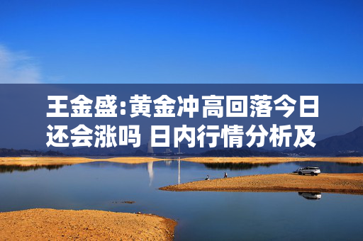 王金盛:黄金冲高回落今日还会涨吗 日内行情分析及白银原油策略