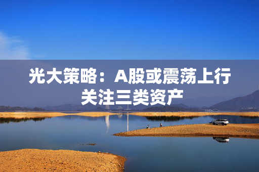 光大策略：A股或震荡上行 关注三类资产