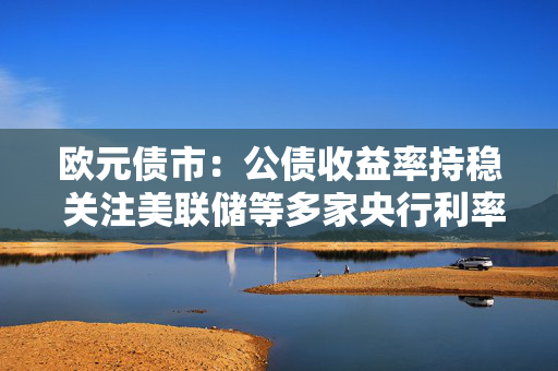 欧元债市：公债收益率持稳 关注美联储等多家央行利率决议