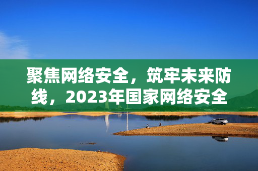 聚焦网络安全，筑牢未来防线，2023年国家网络安全周启动仪式盛况报道