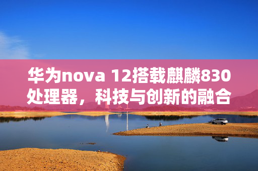 华为nova 12搭载麒麟830处理器，科技与创新的融合旗舰登场