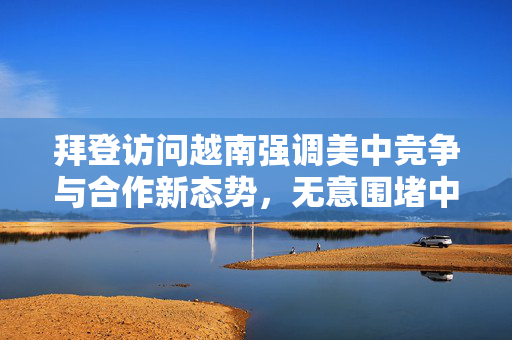 拜登访问越南强调美中竞争与合作新态势，无意围堵中国，展现新态势下的外交互动