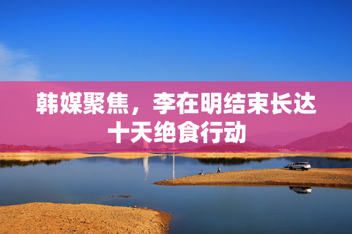 韩媒聚焦，李在明结束长达十天绝食行动