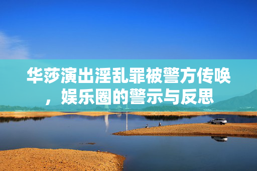 华莎演出淫乱罪被警方传唤，娱乐圈的警示与反思