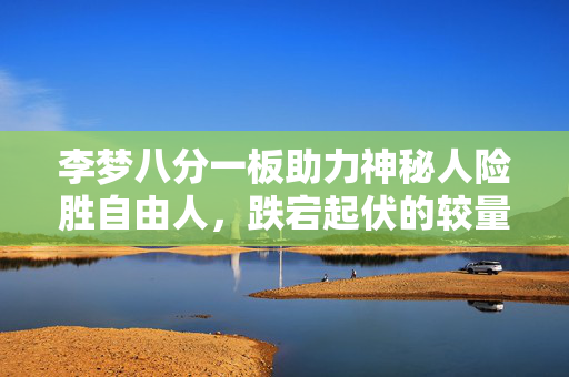 李梦八分一板助力神秘人险胜自由人，跌宕起伏的较量
