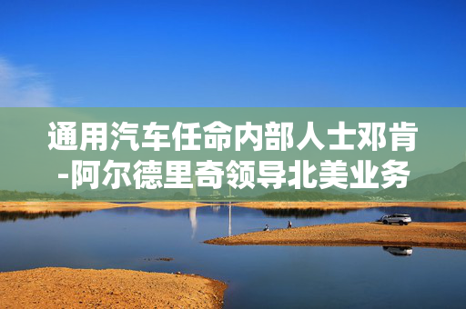 通用汽车任命内部人士邓肯-阿尔德里奇领导北美业务