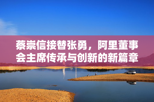 蔡崇信接替张勇，阿里董事会主席传承与创新的新篇章开启