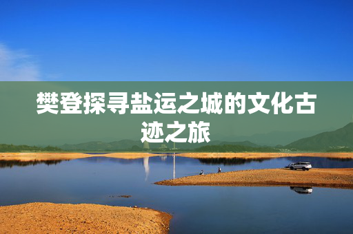 樊登探寻盐运之城的文化古迹之旅