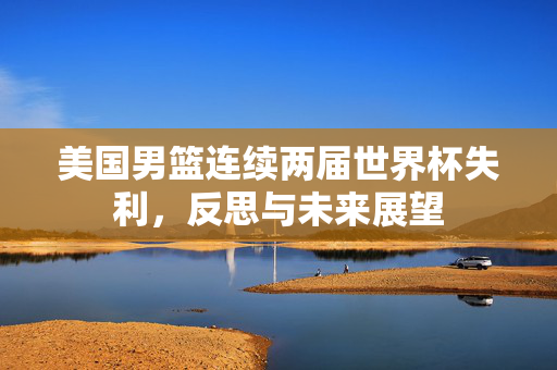 美国男篮连续两届世界杯失利，反思与未来展望