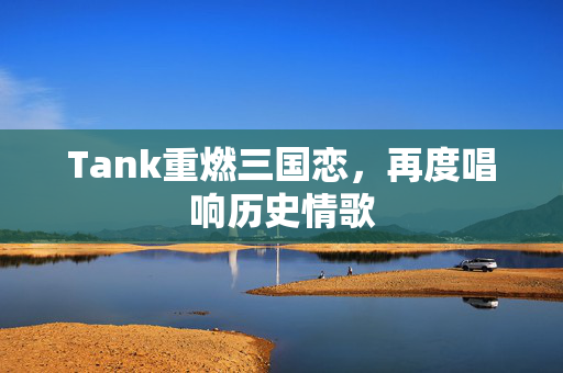 Tank重燃三国恋，再度唱响历史情歌