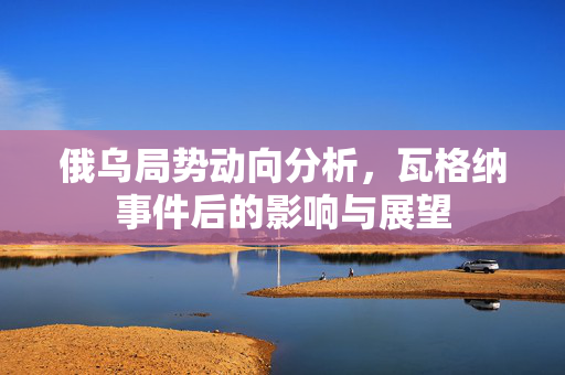 俄乌局势动向分析，瓦格纳事件后的影响与展望