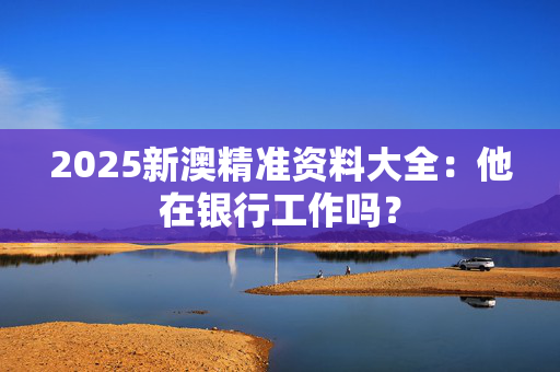 2025新澳精准资料大全：他在银行工作吗？