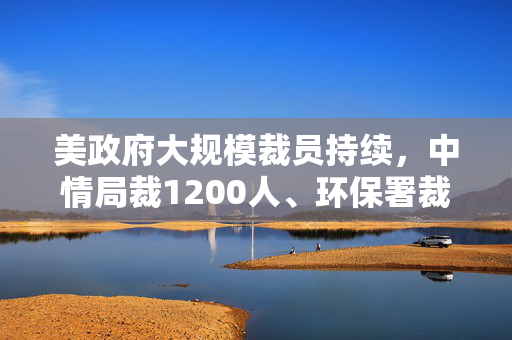 美政府大规模裁员持续，中情局裁1200人、环保署裁减员工至45年来最低水平