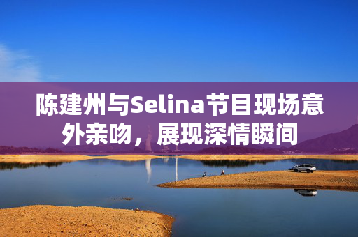陈建州与Selina节目现场意外亲吻，展现深情瞬间