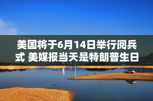 美国将于6月14日举行阅兵式 美媒报当天是特朗普生日